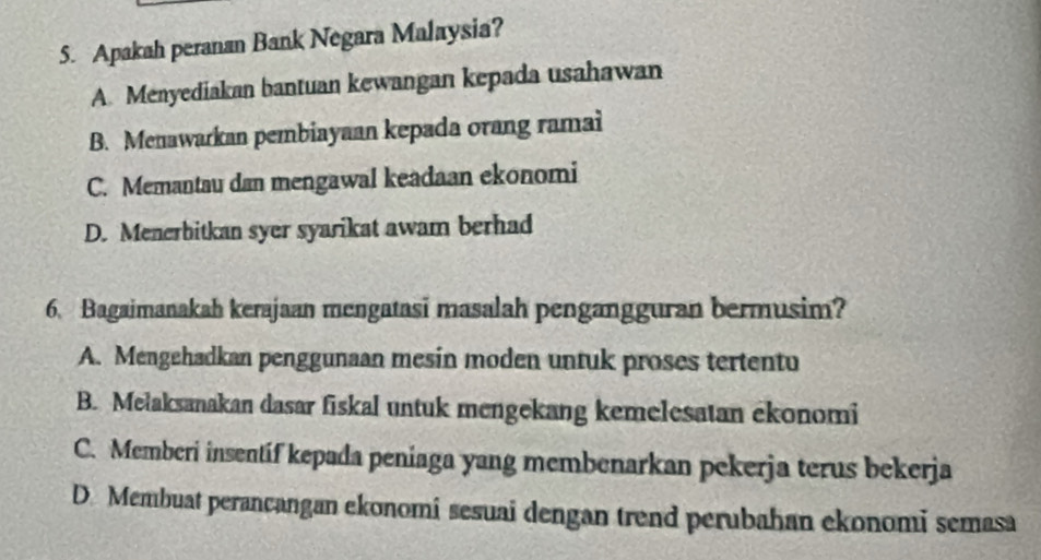 Apakah peranan Bank Negara Malaysia?
A. Menyediakan bantuan kewangan kepada usahawan
B. Menawarkan pembiayaan kepada orang ramai
C. Memantau dan mengawal keadaan ekonomi
D. Menerbitkan syer syarikat awam berhad
6. Bagaimanakah kerajaan mengatasi masalah pengangguran bermusim?
A. Mengehadkan penggunaan mesin moden untuk proses tertentu
B. Mełaksanakan dasar fiskal untuk mengekang kemelesatan ekonomi
C. Memberi insentíf kepada peniaga yang membenarkan pekerja terus bekerja
D. Membuat perancangan ekonomi sesuai dengan trend perubahan ekonomi semasa