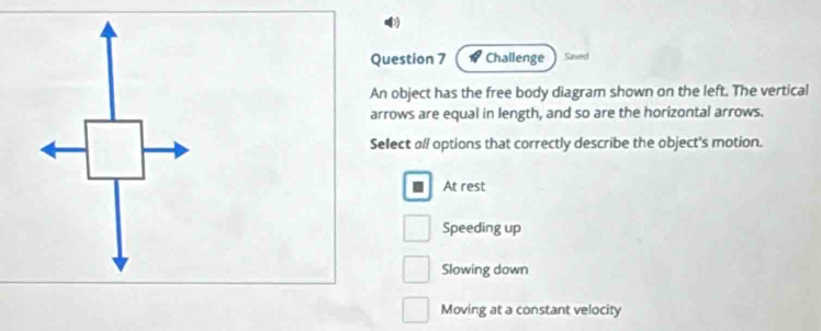 Challenge Seved
An object has the free body diagram shown on the left. The vertical
arrows are equal in length, and so are the horizontal arrows.
Select ø// options that correctly describe the object's motion.
At rest
Speeding up
Slowing down
Moving at a constant velocity