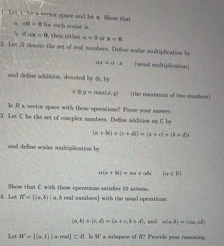 Let I be a vector space and let x. Show that 
a. alpha 0=0 for each scalar α. 
b. if alpha x=0 , then either alpha =0 or x=0. 
2. Let R denote the set of real numbers. Define scalar multiplication by
alpha x=alpha · x (usual multiplication) 
and define addition, denoted by ⊕, by
xoplus y=max(x,y) (the maximum of two numbers) 
Is R a vector space with these operations? Prove your answer. 
3. Let C be the set of complex numbers. Define addition on C by
(a+bi)+(c+di)=(a+c)+(b+d)i
and define scalar multiplication by
alpha (a+bi)=alpha a+alpha bi(alpha ∈ R)
Show that C with these operations satisfies 10 axioms. 
4. Let R^4= (a,b)|a,b real numbers with the usual operations:
(a,b)+(c,d)=(a+c,b+d) , and alpha (a,b)=(alpha a,alpha b)
Let W= (a,1)|areal ⊂ R 2. Is W a subspace of R? Provide your reasoning.