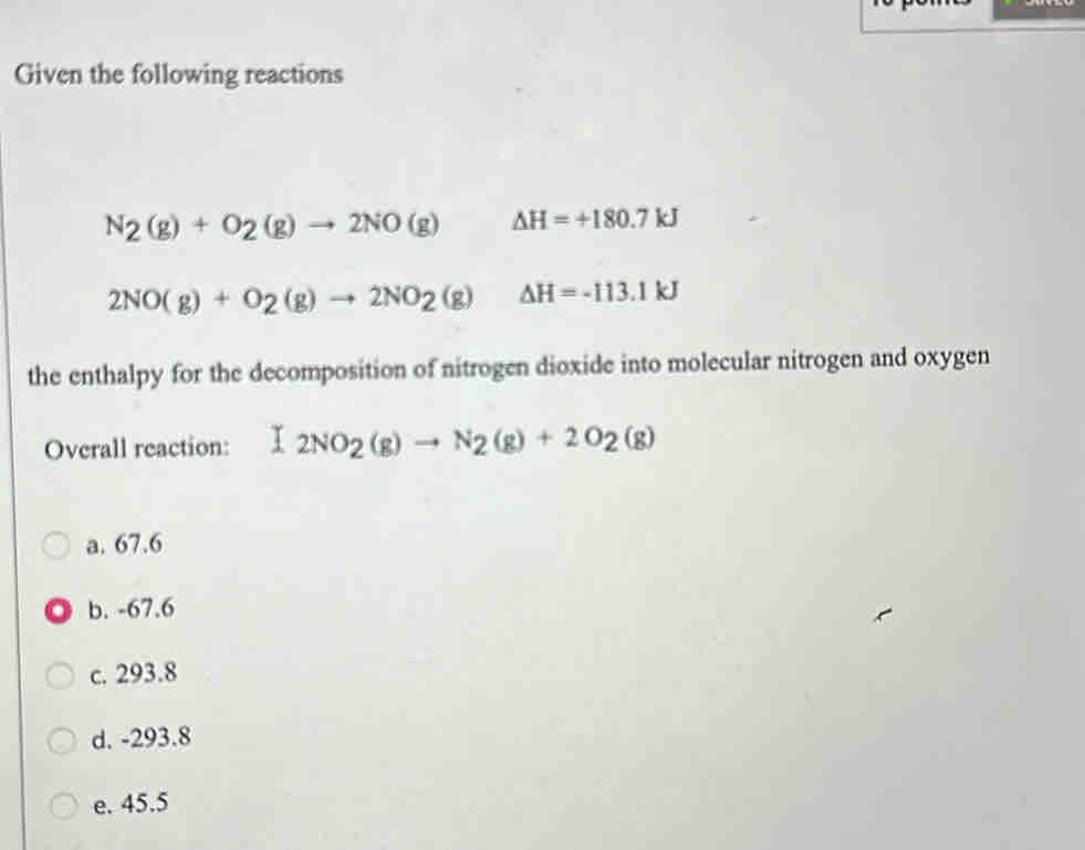 Given the following reactions
N_2(g)+O_2(g)to 2NO(g) △ H=+180.7kJ
2NO(g)+O_2(g)to 2NO_2(g) Delta H=-113.1kJ
the enthalpy for the decomposition of nitrogen dioxide into molecular nitrogen and oxygen
Overall reaction: (2NO_2(g)to N_2(g)+2O_2(g)
a. 67.6
b. -67.6
c. 293.8
d. -293.8
e. 45.5