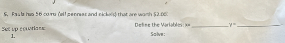 Paula has 56 coins (all pennies and nickels) that are worth $2.00. 
Define the Variables: x= _ y= _ 
Set up equations: 
1. 
Solve: