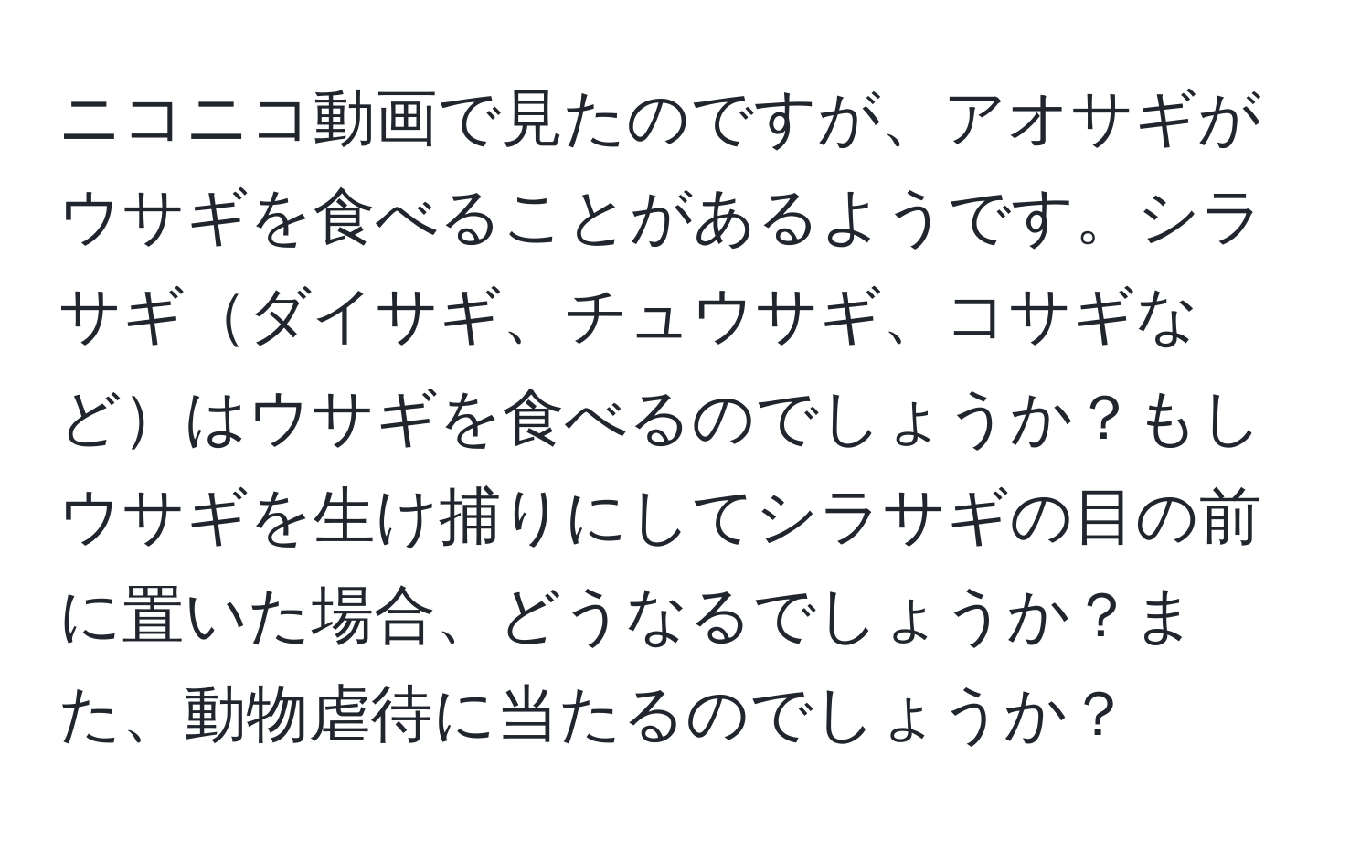 ニコニコ動画で見たのですが、アオサギがウサギを食べることがあるようです。シラサギダイサギ、チュウサギ、コサギなどはウサギを食べるのでしょうか？もしウサギを生け捕りにしてシラサギの目の前に置いた場合、どうなるでしょうか？また、動物虐待に当たるのでしょうか？