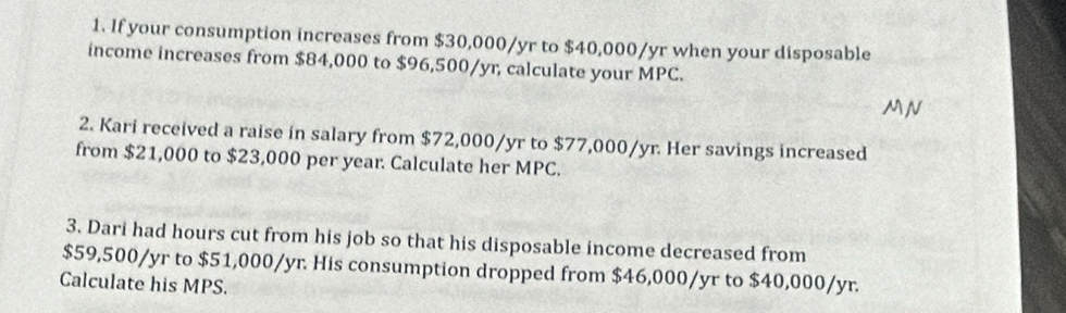 If your consumption increases from $30,000/yr to $40,000/yr when your disposable 
income increases from $84,000 to $96,500/yr, calculate your M P(
MN 
2. Kari received a raise in salary from $72,000/yr to $77,000/yr. Her savings increased 
from $21,000 to $23,000 per year. Calculate her MPC. 
3. Dari had hours cut from his job so that his disposable income decreased from
$59,500/yr to $51,000/yr. His consumption dropped from $46,000/yr to $40,000/yr. 
Calculate his MPS.