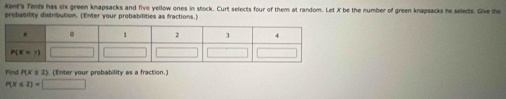 Kent's Tents has six green knapsacks and five yellow ones in stock. Curt selects four of them at random. Let X be the number of green knapsacks he selects. Give the
probability distribution. (Enter your probabilities as fractions.)
Find P(X≤ 2) (Enter your probability as a fraction.)
P(X≤ 2)=□