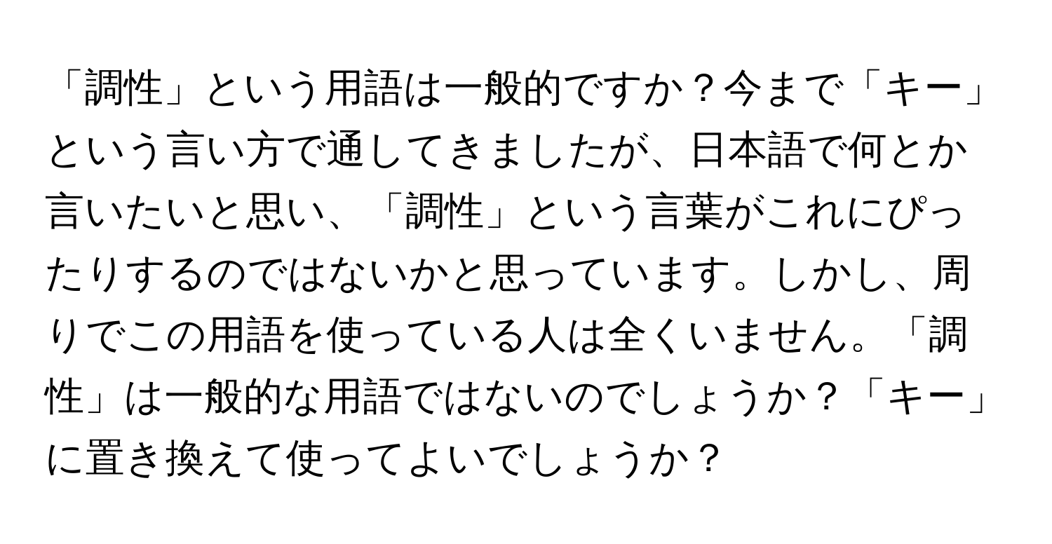 「調性」という用語は一般的ですか？今まで「キー」という言い方で通してきましたが、日本語で何とか言いたいと思い、「調性」という言葉がこれにぴったりするのではないかと思っています。しかし、周りでこの用語を使っている人は全くいません。「調性」は一般的な用語ではないのでしょうか？「キー」に置き換えて使ってよいでしょうか？