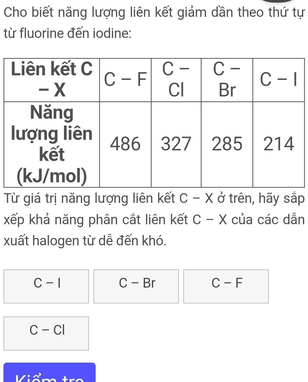 Cho biết năng lượng liên kết giảm dần theo thứ tự
từ fluorine đến iodine:
Từ giá trị năng lượng liên kết C - X ở trên, hãy sắp
xếp khả năng phân cắt liên kết C- - X của các dẫn
xuất halogen từ dễ đến khó.
C-I
C-Br
C-F
C-CI
: