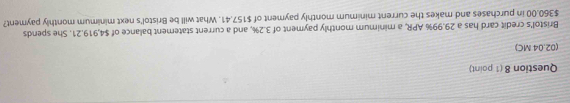 (02.04 MC) 
Bristol's credit card has a 29.99% APR, a minimum monthly payment of 3.2%, and a current statement balance of $4,919.21. She spends
$360.00 in purchases and makes the current minimum monthly payment of $157.41. What will be Bristol's next minimum monthly payment?