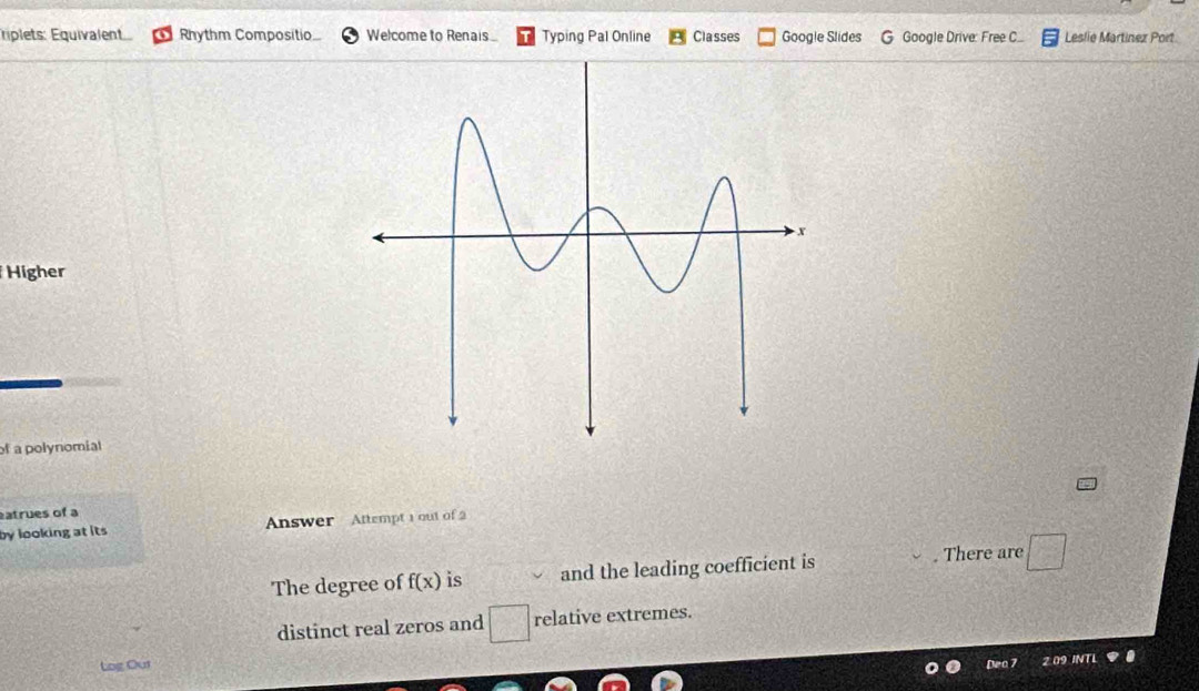 ÉÉplets: Équivalent Rhythm Compositio Welcome to Renais. Typing Pal Online Classes Google Slides Google Drive: Free C... Leslie Martínez Port 
Higher 
of a polynomial 
atrues of a 
by looking at its Answer Attempt 1 out of 2 
The degree of f(x) is and the leading coefficient is . There are □
distinct real zeros and □ relative extremes. 
Log Our Deo 7 2 09 IN