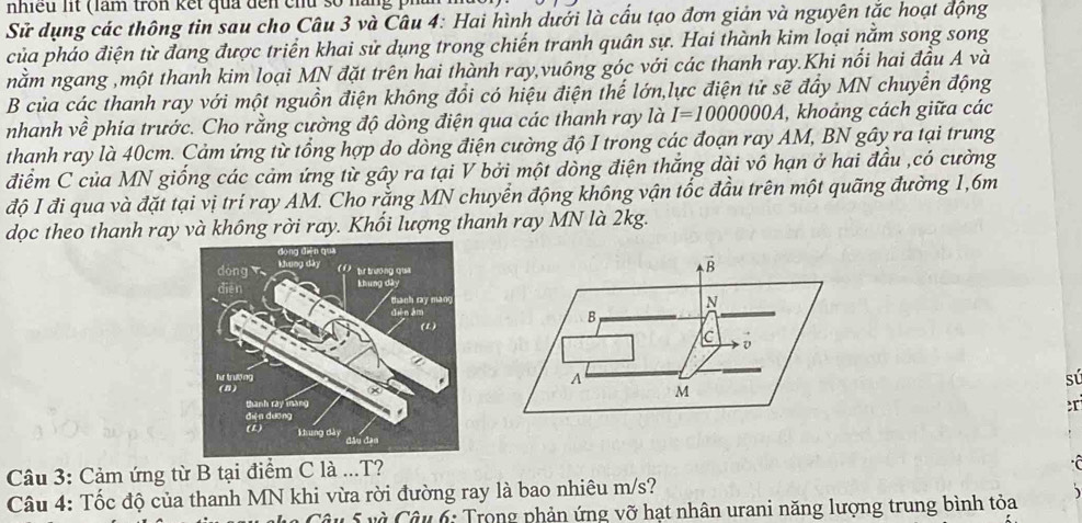 nhiều lit (làm tron kết qua đến chu số nàng 
Sử dụng các thông tin sau cho Câu 3 và Câu 4: Hai hình dưới là cấu tạo đơn giản và nguyên tắc hoạt động 
của pháo điện từ đang được triển khai sử dụng trong chiến tranh quân sự. Hai thành kim loại nằm song song 
nằm ngang ,một thanh kim loại MN đặt trên hai thành ray,vuông góc với các thanh ray.Khi nổi hai đầu A và 
B của các thanh ray với một nguồn điện không đổi có hiệu điện thể lớn,lực điện tử sẽ đẩy MN chuyển động 
nhanh về phía trước. Cho rằng cường độ dòng điện qua các thanh ray là I=1000000A , khoảng cách giữa các 
thanh ray là 40cm. Cảm ứng từ tổng hợp do dòng điện cường độ I trong các đoạn ray AM, BN gây ra tại trung 
điểm C của MN giống các cảm ứng từ gây ra tại V bởi một dòng điện thắng dài vô hạn ở hai đầu ,có cường 
độ I đi qua và đặt tại vị trí ray AM. Cho rằng MN chuyển động không vận tốc đầu trên một quãng đường 1, 6m
dọc theo thanh ray và không rời ray. Khối lượng thanh ray MN là 2kg.
vector B
N
B
C D 
A 
sú
M
Câu 3: Cảm ứng từ B tại điểm C là ...T? 
Câu 4: Tốc độ của thanh MN khi vừa rời đường ray là bao nhiêu m/s? 
u 5 và Câu 6: Trong phản ứng vỡ hạt nhân urani năng lượng trung bình tỏa