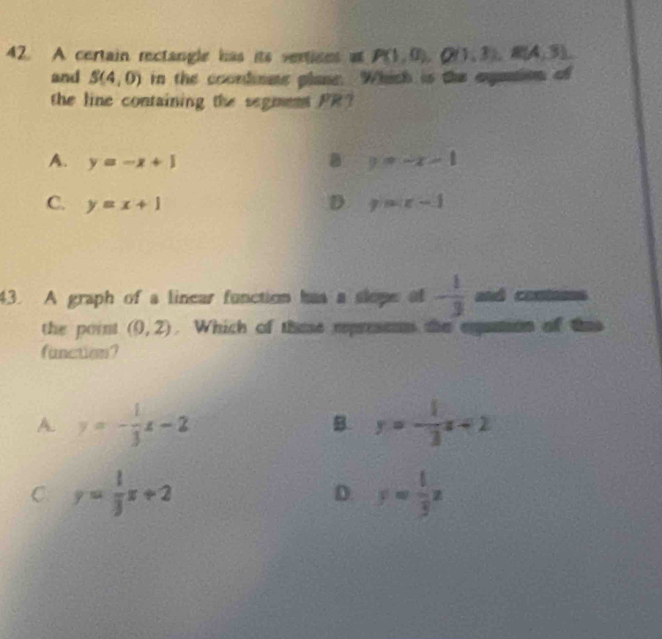 A certain rectangle has its vertions a, P(1,0), Q(1,3),, R(A,3)
and S(4,0) in the coordnme plane. Which is the agation of
the line containing the segnent PR?
A. y=-x+1 a y=-x-1
C. y=x+1 D y=x-1
43. A graph of a linear function has a slope of - 1/3  anó contasss
the point (0,2). Which of these represenn the eganion of thas
function?
A. y=- 1/3 x-2 y=- 1/3 x+2
B
C. y= 1/3 x+2 y= 1/3 x
D.