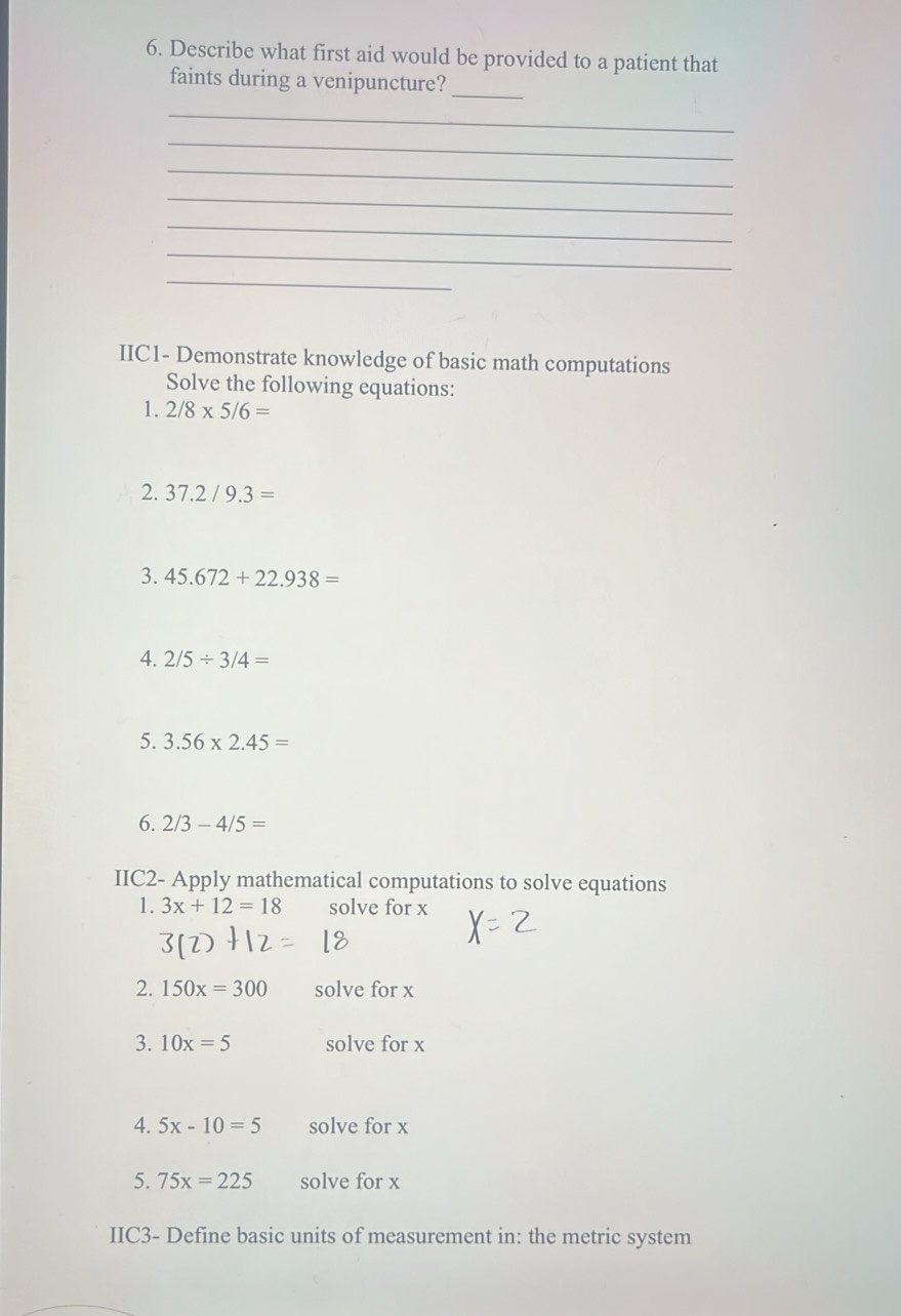 Describe what first aid would be provided to a patient that 
faints during a venipuncture? 
_ 
_ 
_ 
_ 
_ 
_ 
_ 
_ 
IIC1- Demonstrate knowledge of basic math computations 
Solve the following equations: 
1. 2/8* 5/6=
2. 37.2/9.3=
3. 45.672+22.938=
4. 2/5/ 3/4=
5. 3.56* 2.45=
6. 2/3-4/5=
IIC2- Apply mathematical computations to solve equations 
1. 3x+12=18 solve for x
3(l)
2. 150x=300 solve for x
3. 10x=5 solve for x
4. 5x-10=5 solve for x
5. 75x=225 solve for x
IIC3- Define basic units of measurement in: the metric system