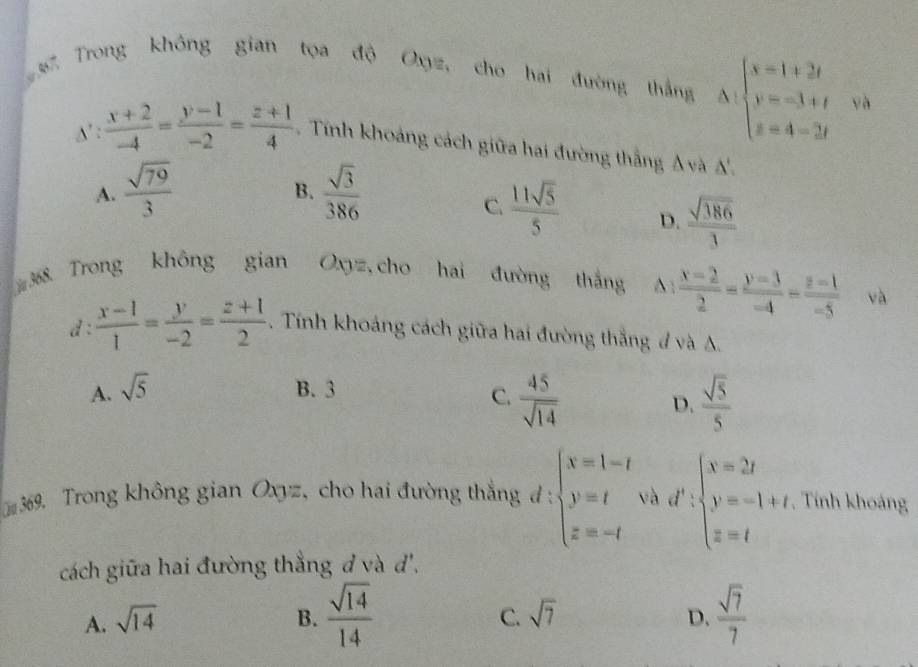 Trong không gian tọa độ Oxyz, cho hai đường thắng Delta :beginarrayl x=1+2i y=-3+t z=4-3tendarray.
o  (x+2)/-4 = (y-1)/-2 = (z+1)/4  Tính khoảng cách giữa hai đường thắng A và A'.
A.  sqrt(79)/3   sqrt(3)/386 
B.
C.  11sqrt(5)/5  D.  sqrt(386)/3 
368. Trong không gian Oxyz, cho hai đường thắng^(frac x-2)2= (y-3)/-4 = (z-1)/-5  và
d :  (x-1)/1 = y/-2 = (z+1)/2 . Tính khoảng cách giữa hai đường thắng # và A.
A. sqrt(5) B. 3
C.  45/sqrt(14)  D.  sqrt(5)/5 
369. Trong không gian Oxyz, cho hai đường thắng đ : beginarrayl x=1-t y=t z=-tendarray. và d' beginarrayl x=2t y=-1+t z=tendarray. , Tính khoảng
cách giữa hai đường thẳng đ và '.
A. sqrt(14) B.  sqrt(14)/14  sqrt(7) D.  sqrt(7)/7 
C.