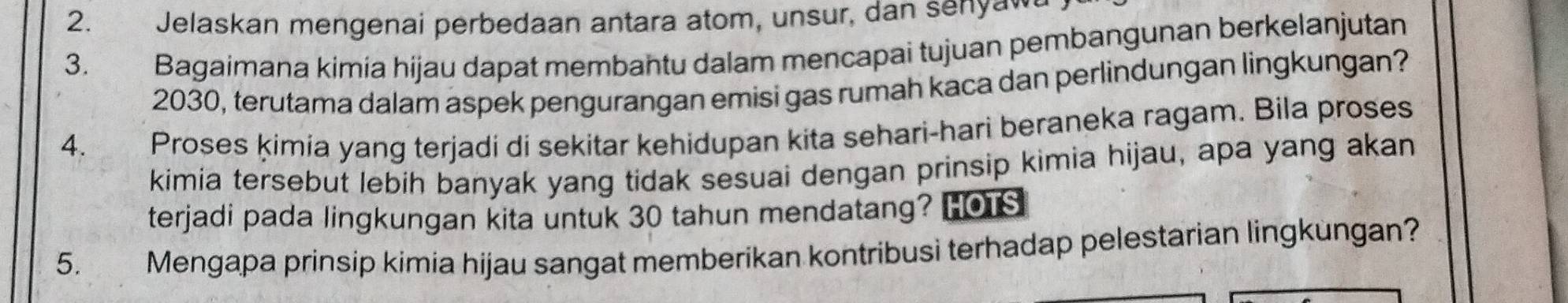 Jelaskan mengenai perbedaan antara atom, unsur, dan senya 
3. Bagaimana kimia hijau dapat membahtu dalam mencapai tujuan pembangunan berkelanjutan
2030, terutama dalam aspek pengurangan emisi gas rumah kaca dan perlindungan lingkungan? 
4. Proses ķimia yang terjadi di sekitar kehidupan kita sehari-hari beraneka ragam. Bila proses 
kimia tersebut lebih banyak yang tidak sesuai dengan prinsip kimia hijau, apa yang akan 
terjadi pada lingkungan kita untuk 30 tahun mendatang? HOTS 
5. Mengapa prinsip kimia hijau sangat memberikan kontribusi terhadap pelestarian lingkungan?