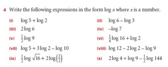 Write the following expressions in the form log x where x is a number. 
(i) log 5+log 2 (ii) log 6-log 3
(iii) 2log 6 (iv) -log 7
(v)  1/2 log 9 (vi)  1/4 log 16+log 2
(vii) log 5+3log 2-log 10 (viii) log 12-2log 2-log 9
(ix)  1/2 log sqrt(16)+2log ( 1/2 ) (x) 2log 4+log 9- 1/2 log 144