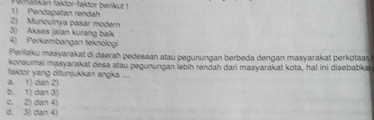 Pemat kan faktor-faktor berikut !
1) Pendapatan rendah
2) Munculnya pasar modern
3) Akses jalan kurang baik
4) Perkembangan teknologi
Perilaku masyarakat di daerah pedesaan atau pegunungan berbeda dengan masyarakat perkotaan 
konsumsi masyarakat desa atau pegunungan lebih rendah dari masyarakat kota, hal ini disebabka 
faktor yang ditunjukkan angka ....
a. 1) dan 2)
b. 1) dan 3)
c. 2) dan 4)
d. 3) dan 4)