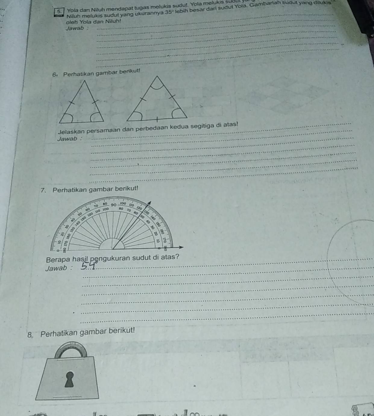 Yola dan Niluh mendapat tugas melukis sudut. Yola melukis sudul y 
Niluh melukis sudut yang ukurannya 35° lebih besar dan sudut Yola. Gambarlah sudut yang dilukia 
_ 
_ 
oleh Yola dan Niluh! 
_ 
Jawab : 
_ 
_ 
_ 
_ 
6 Perhatikan gambar berikut! 
_ 
_ 
Jelaskan persamaan dan perbedaan kedua segitiga di atas! 
_ 
Jawab :_ 
_ 
_ 
_ 
7. Perhatikan gambar berikut! 
Jawab :_ 
_ 
_ 
_ 
_ 
_ 
_ 
_ 
_ 
_ 
8. Perhatikan gambar berikut! 
_