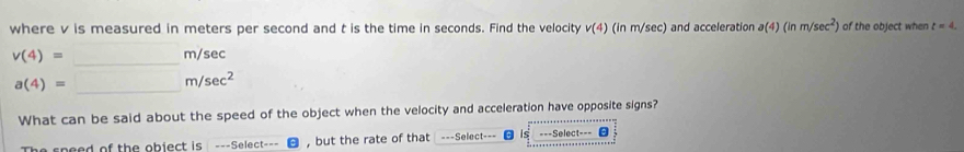 where v is measured in meters per second and t is the time in seconds. Find the velocity v(4) (in m/sec) and acceleration a(4)(inm/sec^2) of the object when t=4.
v(4)=□ m/s sec
a(4)=_ m/sec^2
What can be said about the speed of the object when the velocity and acceleration have opposite signs? 
The speed of the object is ---Select--- ， but the rate of that ===Select=== θ is ===Select===