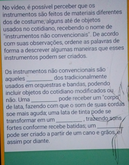 No vídeo, é possível perceber que os 
instrumentos são feitos de materiais diferentes 
dos de costume, alguns até de objetos 
usados no cotidiano, recebendo o nome de 
"instrumentos não convencionais". De acordo 
com suas observações, ordene as palavras de 
forma a descrever algumas maneiras que esses 
instrumentos podem ser criados. 
Os instrumentos não convencionais são 
aqueles_ dos tradicionalmente 
usados em orquestras e bandas, podendo 
incluir objetos do cotidiano modificados ou 
não. Uma _pode receber um ''corpa'' 
de lata, fazendo com que o som de suas cordas 
soe mais aguda; uma lata de tinta pode se 
transformar em um _, trazendo sons 
fortes conforme recebe batidas; um_ 
pode ser criado a partir de um cano e grãos, e 
assim por diante.