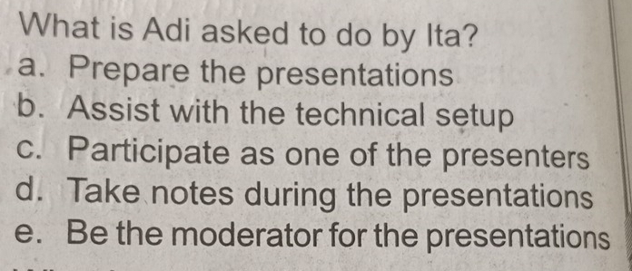 What is Adi asked to do by Ita?
a. Prepare the presentations
b. Assist with the technical setup
c. Participate as one of the presenters
d. Take notes during the presentations
e. Be the moderator for the presentations