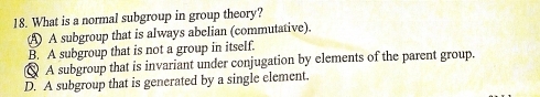 What is a normal subgroup in group theory?
A A subgroup that is always abelian (commutative).
B. A subgroup that is not a group in itself.
A subgroup that is invariant under conjugation by elements of the parent group.
D. A subgroup that is generated by a single element.