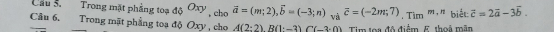 Cầu 5. Trong mặt phẳng toạ dhat QOxy , cho vector a=(m;2), vector b=(-3;n) và overline c=(-2m;7). Tim^(m,n) biết: vector c=2vector a-3vector b. 
Câu 6. Trong mặt phẳng toạ độ Oxy , cho A(2:2). B(1:-3)C(-3:0) Tìm toa đô điểm E thoả mãn