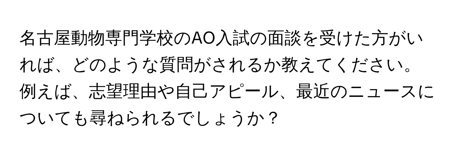 名古屋動物専門学校のAO入試の面談を受けた方がいれば、どのような質問がされるか教えてください。例えば、志望理由や自己アピール、最近のニュースについても尋ねられるでしょうか？