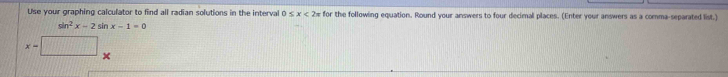 Use your graphing calculator to find all radian solutions in the interval 0 x<2= for the following equation. Round your answers to four decimal places. (Enter your answers as a comma-separated list.)
sin^2x-2sin x-1=0