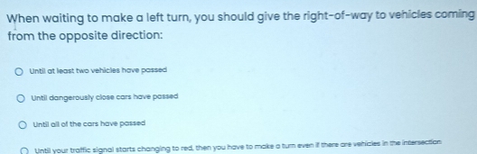 When waiting to make a left turn, you should give the right-of-way to vehicles coming
from the opposite direction:
Until at least two vehicles have passed
Until dangerously close cars have passed
Until all of the cars have passed
( Until your traffic signal starts changing to red, then you have to make a turn even if there are vehicles in the intersection
