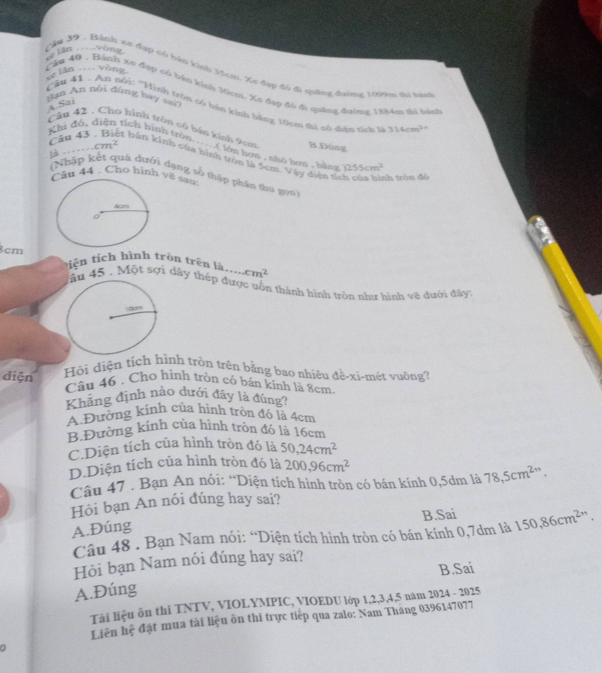 xe lãn . Viv
Cầu 39 . Bánh xe đạp có bán kính H4cm. Xe đạp đó đi quâng đường 1099m thi bành
xe lǎn ... vòng
Cầu 40 . Bánh xe đạp có bán kính 30cm. Xe đạp đô đi quảng đường 1884m thì bánh
Ban An nói đúng hay sai?
A. Sai
Câu 41 . An nói: ''Hình tròn có bán kính bằng 10cm thì có diện tích là 314cm^(2-)
Câu 42 . Cho hình tròn có bán kính 9cm B.Đúng
cm^2
Khi đó, tích hình tròn......( lớn hơn , nhà hơn , bằng
là 
Câu 43 et bán kính của hình tròn là 5cm. Vậy diện tích của hình tròn để
)255cm^2
(Nhập kết quả dưới dạng số thập phân thu gọn
Câu 44 . Cho hình vẽ sau:
3cm tiện tích hình tròn trên là..... cm^2
lầu 45 . Một sợi dây thép được uốn thành hình tròn như hình vẽ dưới đây:
Hội diện tích hình tròn trên bằng bao nhiêu đề-xi-mét vuông?
diện Câu 46 . Cho hình trồn có bán kính là 8cm.
Khẳng định nào dưới đãy là đúng?
A.Đường kính của hình tròn đó là 4cm
B.Đường kính của hình tròn đó là 16cm
C.Diện tích của hình tròn đó là 50,24cm^2
D.Diện tích của hình tròn đó là 200,96cm^2
Câu 47 . Bạn An nói: “Diện tích hình tròn có bán kính 0,5dm là 78,5cm^2
Hỏi bạn An nói đúng hay sai?
A.Đúng B.Sai
Câu 48 . Bạn Nam nói: “Diện tích hình tròn có bán kính 0,7dm là 150,86cm^2,,
Hỏi bạn Nam nói đúng hay sai?
B.Sai
A.Đúng
Tài liệu ôn thi TNTV, VIOLYMPIC, VIOEDU lớp 1,2,3,4,5 năm 2024 - 2025
Liên hệ đặt mua tài liệu ôn thi trực tiếp qua zalo: Nam Tháng 0396147077
0