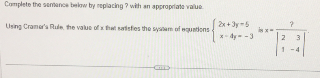 Complete the sentence below by replacing ? with an appropriate value.
Using Cramer's Rule, the value of x that satisfies the system of equations beginarrayl 2x+3y=5 x-4y=-3endarray. is x=frac ?beginvmatrix 2&3 1&-4endvmatrix 