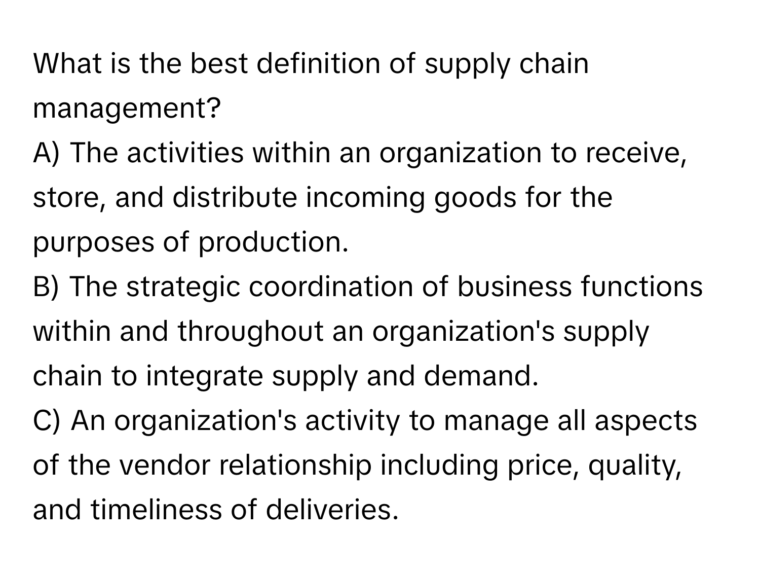 What is the best definition of supply chain management?

A) The activities within an organization to receive, store, and distribute incoming goods for the purposes of production. 
B) The strategic coordination of business functions within and throughout an organization's supply chain to integrate supply and demand. 
C) An organization's activity to manage all aspects of the vendor relationship including price, quality, and timeliness of deliveries.