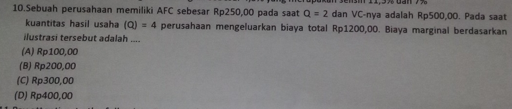 Sebuah perusahaan memiliki AFC sebesar Rp250,00 pada saat Q=2 dan VC-nya adalah Rp500,00. Pada saat
kuantitas hasil usaha (Q)=4 perusahaan mengeluarkan biaya total Rp1200,00. Biaya marginal berdasarkan
ilustrasi tersebut adalah ....
(A) Rp100,00
(B) Rp200,00
(C) Rp300,00
(D) Rp400,00