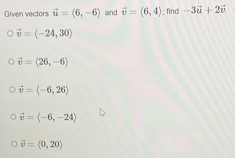 Given vectors vector u=langle 6,-6rangle and vector v=langle 6,4rangle; find -3vector u+2vector v.
vector v=langle -24,30rangle
vector v=langle 26,-6rangle
vector v=langle -6,26rangle
vector v=langle -6,-24rangle
vector v=langle 0,20rangle