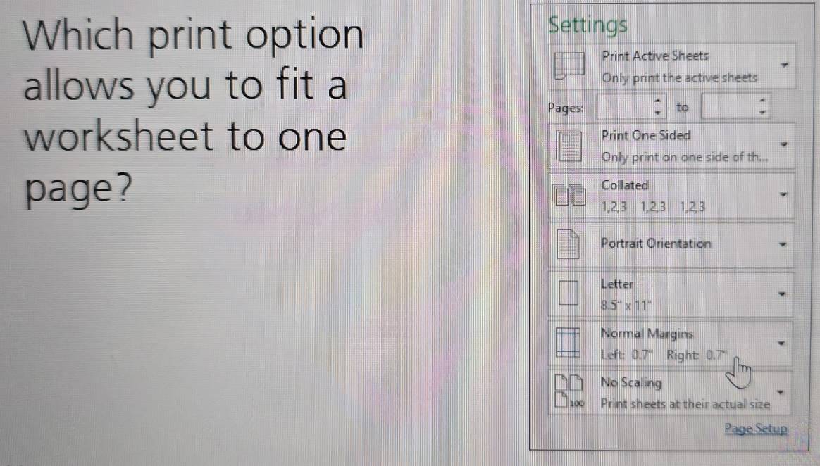 Which print option
Settings
Print Active Sheets
allows you to fit a Only print the active sheets
Pages: to
worksheet to one Print One Sided
Only print on one side of th...
page? Collated
1, 2, 3 1, 2, 3 1, 2, 3
Portrait Orientation
Letter
8.5°* 11''
Normal Margins
Left: 0.7° Right: 0.7'
No Scaling
100 Print sheets at their actual size
Page Setup