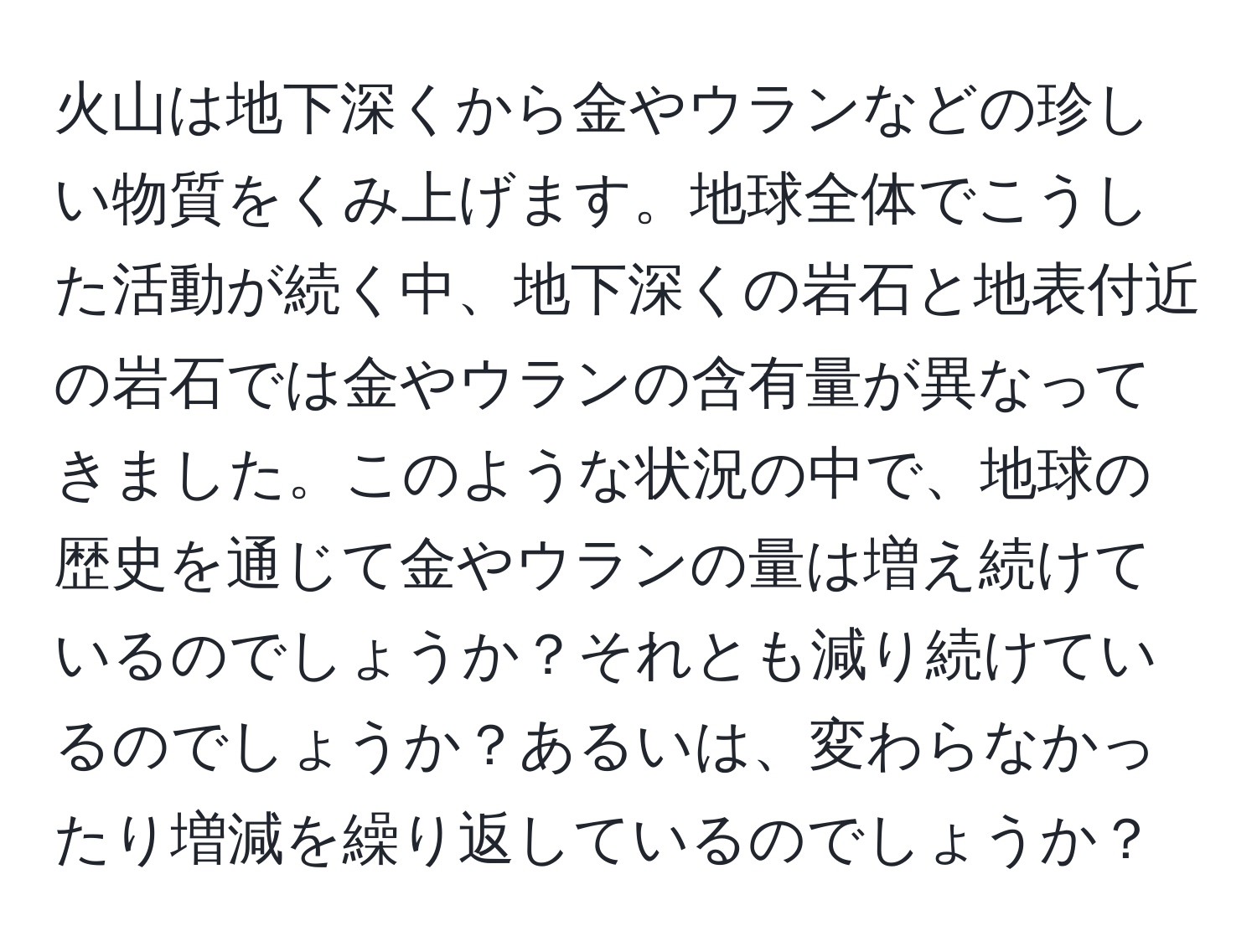 火山は地下深くから金やウランなどの珍しい物質をくみ上げます。地球全体でこうした活動が続く中、地下深くの岩石と地表付近の岩石では金やウランの含有量が異なってきました。このような状況の中で、地球の歴史を通じて金やウランの量は増え続けているのでしょうか？それとも減り続けているのでしょうか？あるいは、変わらなかったり増減を繰り返しているのでしょうか？