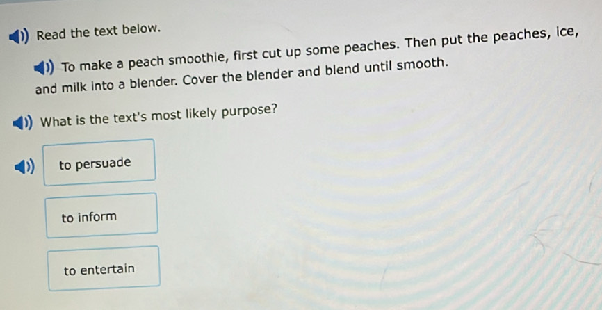 Read the text below.
To make a peach smoothie, first cut up some peaches. Then put the peaches, ice,
and milk into a blender. Cover the blender and blend until smooth.
What is the text's most likely purpose?
to persuade
to inform
to entertain