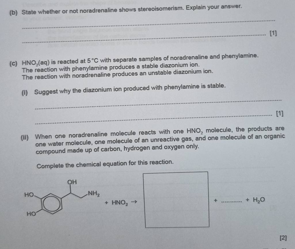 State whether or not noradrenaline shows stereoisomerism. Explain your answer.
_
_[1]
(C) HNO_2(aq) is reacted at 5°C with separate samples of noradrenaline and phenylamine.
The reaction with phenylamine produces a stable diazonium ion.
The reaction with noradrenaline produces an unstable diazonium ion.
(i) Suggest why the diazonium ion produced with phenylamine is stable.
_
_[1]
(ii) When one noradrenaline molecule reacts with one HNO_2 molecule, the products are
one water molecule, one molecule of an unreactive gas, and one molecule of an organic
compound made up of carbon, hydrogen and oxygen only.
Complete the chemical equation for this reaction.
+HNO_2
+ _ +H_2O
[2]