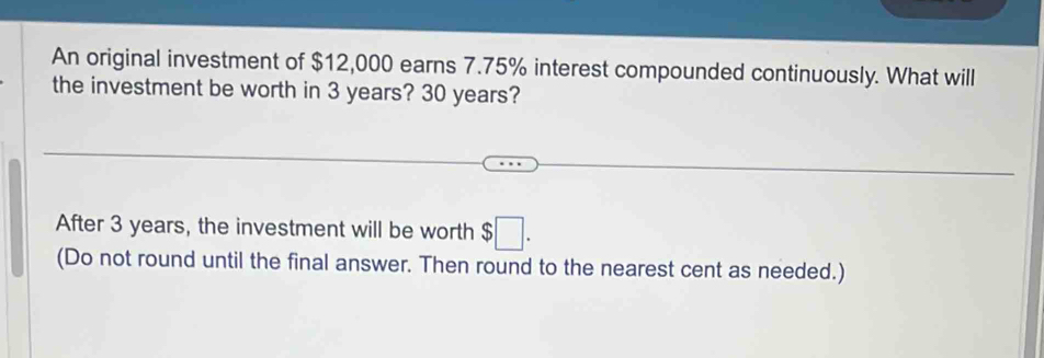 An original investment of $12,000 earns 7.75% interest compounded continuously. What will 
the investment be worth in 3 years? 30 years? 
After 3 years, the investment will be worth $□. 
(Do not round until the final answer. Then round to the nearest cent as needed.)