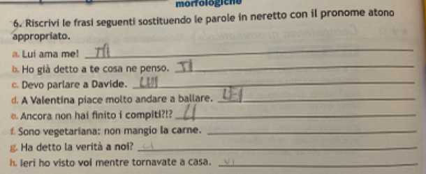 morfologiche 
6. Riscrivi le frasi seguenti sostituendo le parole in neretto con il pronome atono 
appropriato. 
a. Lui ama me! 
_ 
b. Ho già detto a te cosa ne penso. 
_ 
c. Devo parlare a Davide. 
_ 
d. A Valentina piace molto andare a ballare._ 
e. Ancora non hai finito i compiti?!?_ 
f. Sono vegetariana: non mangio la carne._ 
Ha detto la verità a noi?_ 
h. leri ho visto voi mentre tornavate a casa._