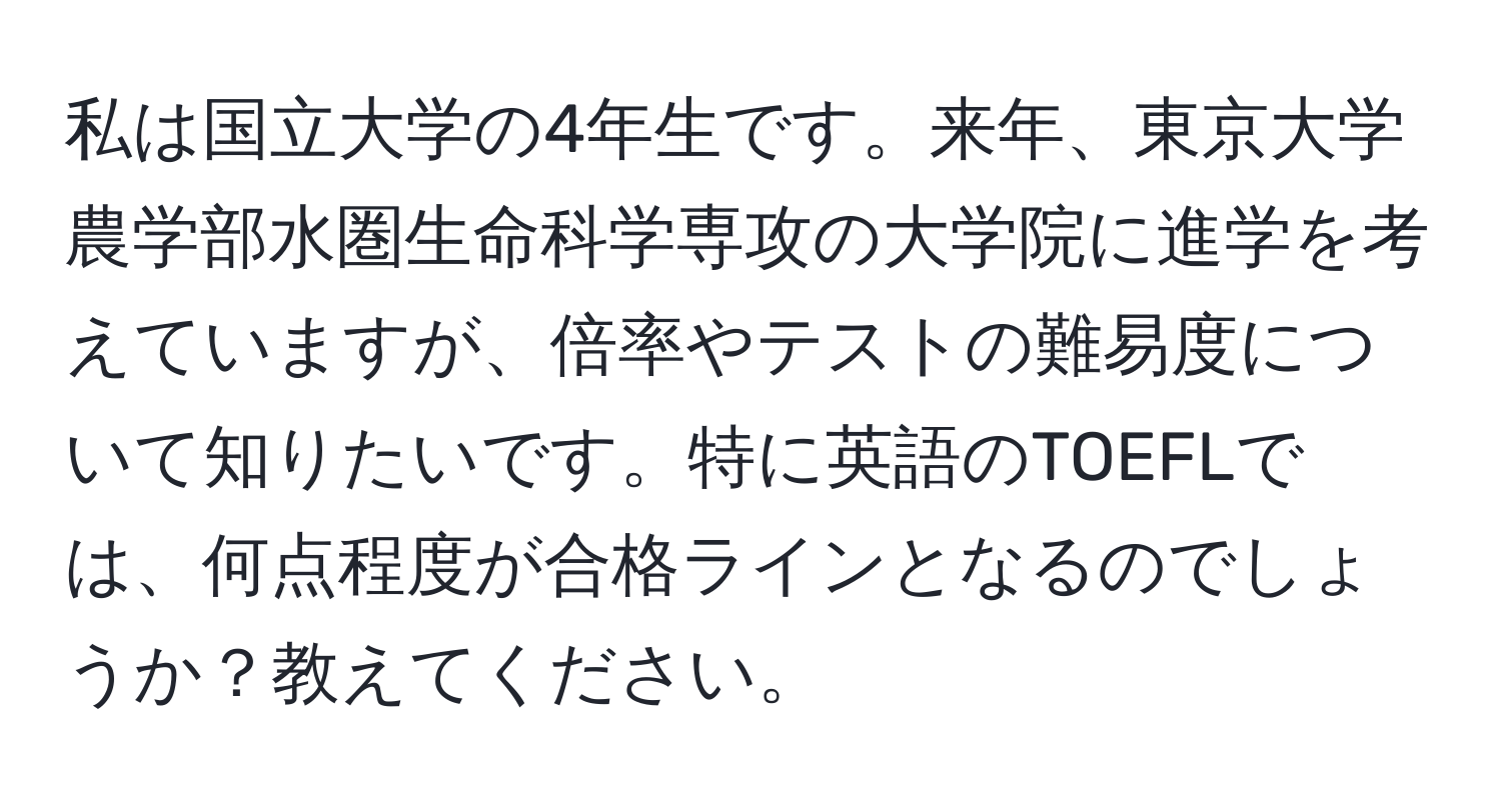 私は国立大学の4年生です。来年、東京大学農学部水圏生命科学専攻の大学院に進学を考えていますが、倍率やテストの難易度について知りたいです。特に英語のTOEFLでは、何点程度が合格ラインとなるのでしょうか？教えてください。