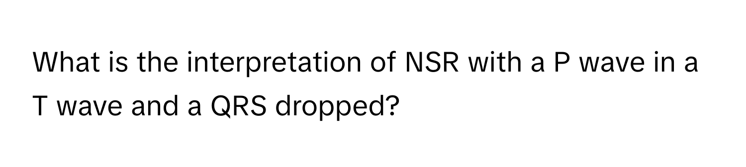 What is the interpretation of NSR with a P wave in a T wave and a QRS dropped?