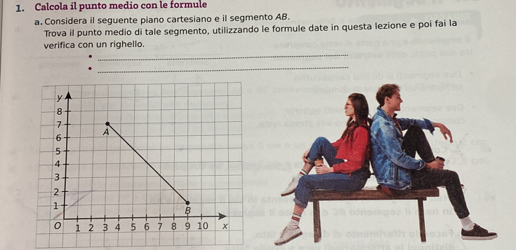 Calcola il punto medio con le formule 
a. Considera il seguente piano cartesiano e il segmento AB. 
Trova il punto medio di tale segmento, utilizzando le formule date in questa lezione e poi fai la 
verifica con un righello. 
_ 
_