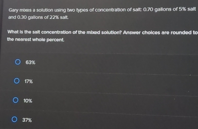 Gary mixes a solution using two types of concentration of salt: 0.70 gallons of 5% salt
and 0.30 gallons of 22% salt.
What is the salt concentration of the mixed solution? Answer cholces are rounded to
the nearest whole percent.
63%
17%
10%
37%