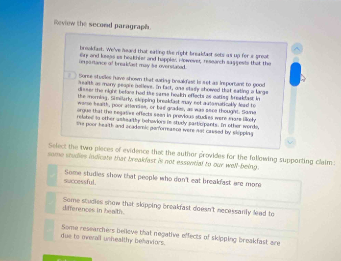Review the second paragraph.
breakfast. We've heard that eating the right breakfast sets us up for a great
day and keeps us healthier and happier. However, research suggests that the
impertance of breakfast may be overstated.
Some studies have shown that eating breakfast is not as important to good
health as many people believe. In fact, one study showed that eating a farge
dinner the night before had the same health effects as eating breakfast in
the morning. Similarly, skipping breakfast may not automatically lead to
worse health, poor attention, or bad grades, as was once thought. Some
argue that the negative effects seen in previous studies were more likely
related to other unhealthy behaviors in study participants. In other words,
the poor health and academic performance were not caused by skipping
Select the two pieces of evidence that the author provides for the following supporting claim:
some studies indicate that breakfast is not essential to our well-being.
Some studies show that people who don't eat breakfast are more
successful.
Some studies show that skipping breakfast doesn't necessarily lead to
differences in health.
Some researchers believe that negative effects of skipping breakfast are
due to overall unhealthy behaviors.