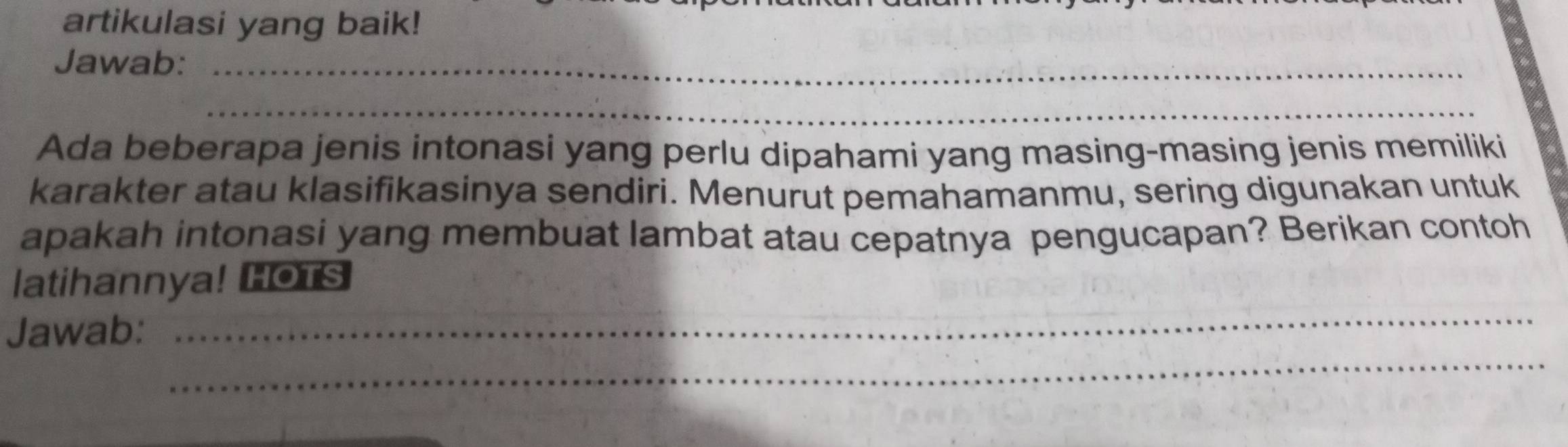 artikulasi yang baik! 
Jawab:_ 
_ 
Ada beberapa jenis intonasi yang perlu dipahami yang masing-masing jenis memiliki 
karakter atau klasifikasinya sendiri. Menurut pemahamanmu, sering digunakan untuk 
apakah intonasi yang membuat lambat atau cepatnya pengucapan? Berikan contoh 
_ 
latihannya! HOTS 
_ 
Jawab: