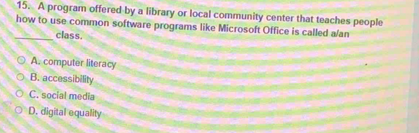 A program offered by a library or local community center that teaches people
how to use common software programs like Microsoft Office is called a/an
_class.
A. computer literacy
B. accessibility
C. social media
D. digital equality