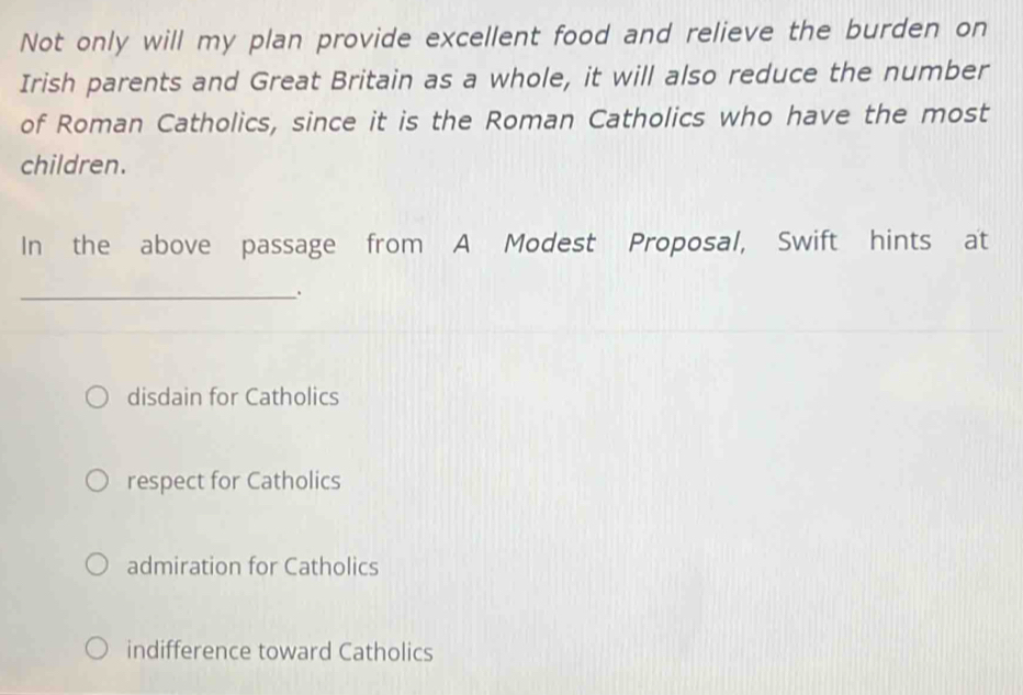 Not only will my plan provide excellent food and relieve the burden on
Irish parents and Great Britain as a whole, it will also reduce the number
of Roman Catholics, since it is the Roman Catholics who have the most
children.
In the above passage from A Modest Proposal, Swift hints at
_.
disdain for Catholics
respect for Catholics
admiration for Catholics
indifference toward Catholics