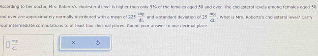 According to her doctor, Mrs. Roberts's cholesterol level is higher than only 5% of the females aged 50 and over. The cholesterol levels among females aged 50
and over are approximately normally distributed with a mean of 225 mg/dL  and a standard deviation of 25 mg/dL . What is Mrs. Roberts's cholesterol level? Carry 
your intermediate computations to at least four decimal places. Round your answer to one decimal place.
□  mg/dL 
× 5