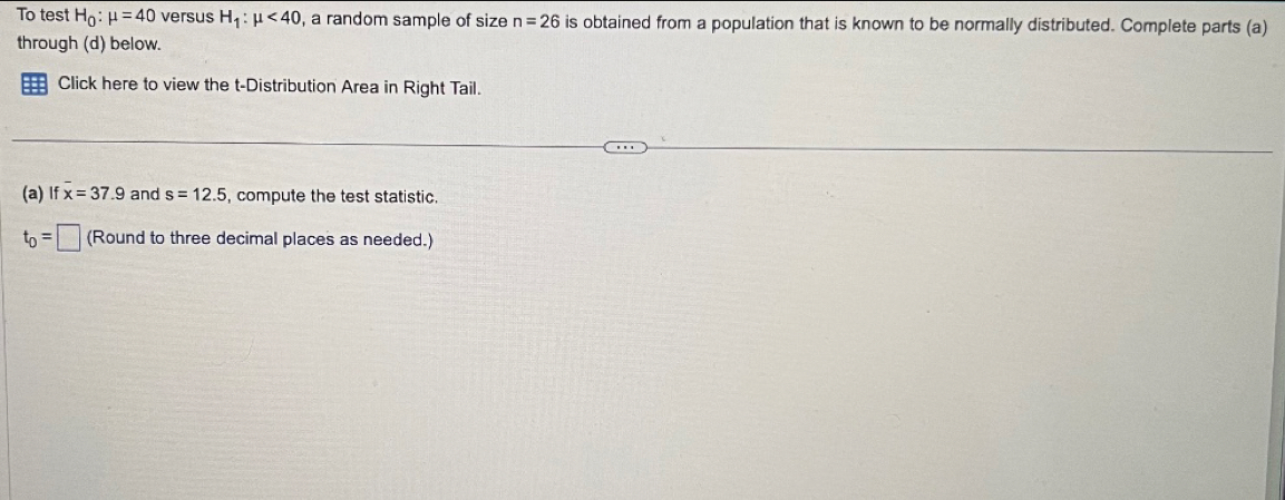 To test H_0:mu =40 versus H_1:mu <40</tex> , a random sample of size n=26 is obtained from a population that is known to be normally distributed. Complete parts (a) 
through (d) below. 
Click here to view the t-Distribution Area in Right Tail. 
(a)If x=37.9 and s=12.5 , compute the test statistic
t_0=□ (Round to three decimal places as needed.)