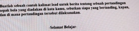 Buatlah sebuah contoh kalimat lead untuk berita tentang sebuah pertandingan 
sepak bola yang diadakan di kota kamu, sebutkan siapa yang bertanding, kapan, 
dan di mana pertandingan tersebut dilaksanakan. 
-Selamat Belajar-